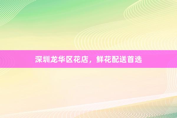 深圳龙华区花店，鲜花配送首选